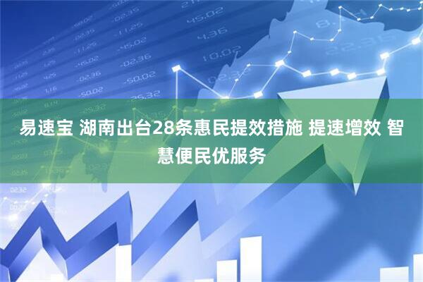 易速宝 湖南出台28条惠民提效措施 提速增效 智慧便民优服务