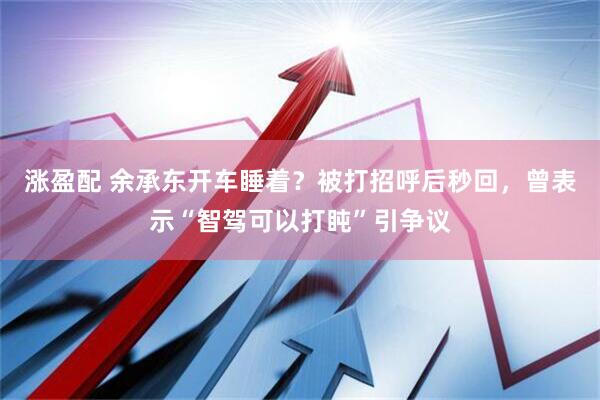 涨盈配 余承东开车睡着？被打招呼后秒回，曾表示“智驾可以打盹”引争议