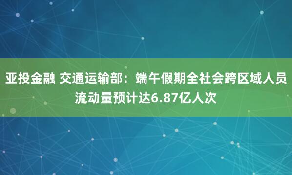 亚投金融 交通运输部：端午假期全社会跨区域人员流动量预计达6.87亿人次