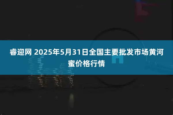 睿迎网 2025年5月31日全国主要批发市场黄河蜜价格行情