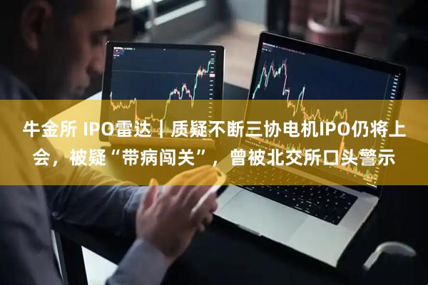 牛金所 IPO雷达｜质疑不断三协电机IPO仍将上会，被疑“带病闯关”，曾被北交所口头警示