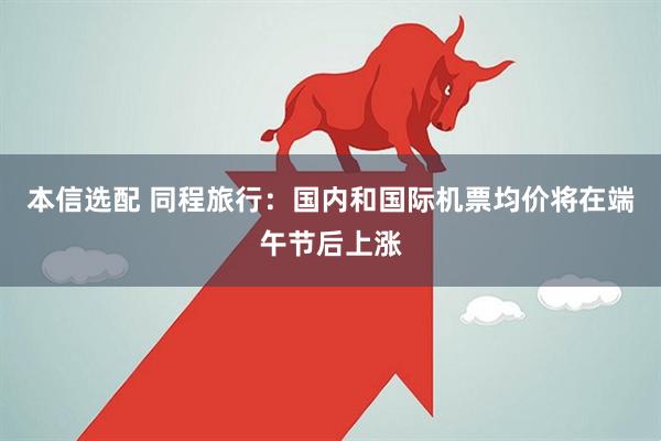 本信选配 同程旅行：国内和国际机票均价将在端午节后上涨