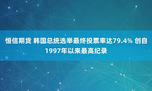 恒信期货 韩国总统选举最终投票率达79.4% 创自1997年以来最高纪录