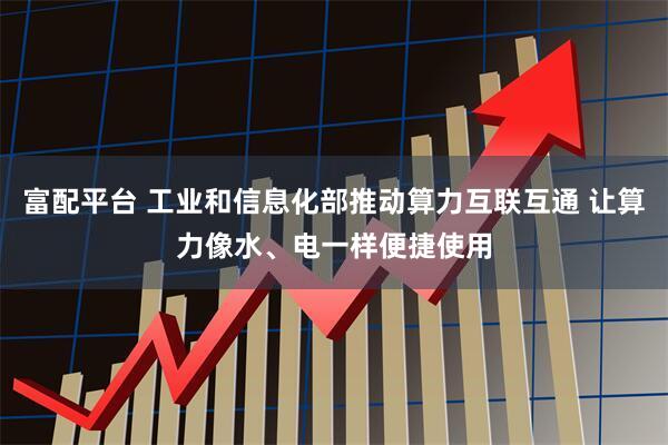 富配平台 工业和信息化部推动算力互联互通 让算力像水、电一样便捷使用