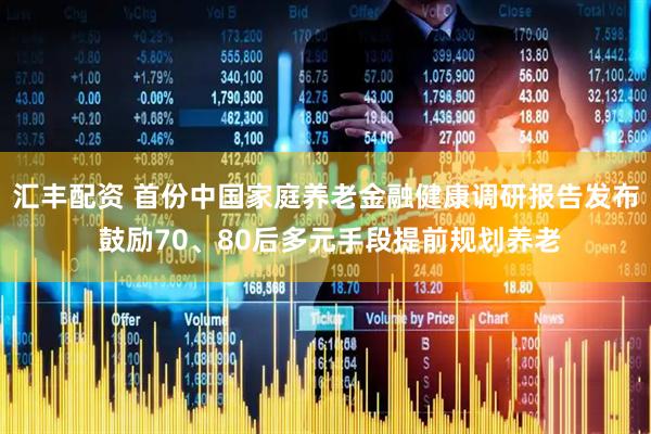 汇丰配资 首份中国家庭养老金融健康调研报告发布 鼓励70、80后多元手段提前规划养老