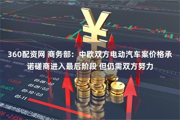 360配资网 商务部：中欧双方电动汽车案价格承诺磋商进入最后阶段 但仍需双方努力