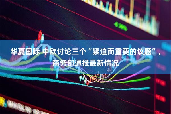 华夏国际 中欧讨论三个“紧迫而重要的议题”，商务部通报最新情况