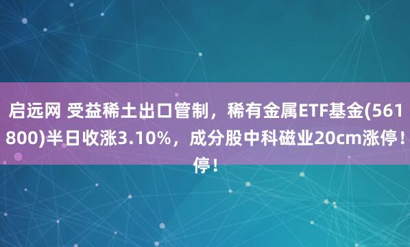 启远网 受益稀土出口管制，稀有金属ETF基金(561800)半日收涨3.10%，成分股中科磁业20cm涨停！