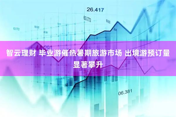 智云理财 毕业游催热暑期旅游市场 出境游预订量显著攀升
