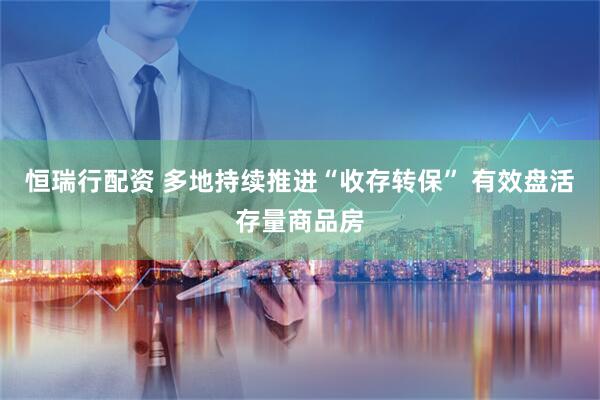 恒瑞行配资 多地持续推进“收存转保” 有效盘活存量商品房