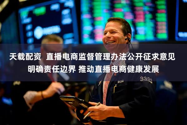 天载配资  直播电商监督管理办法公开征求意见 明确责任边界 推动直播电商健康发展
