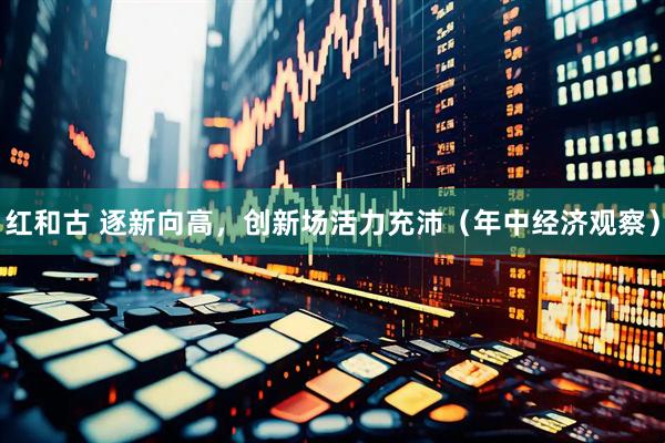 红和古 逐新向高，创新场活力充沛（年中经济观察）