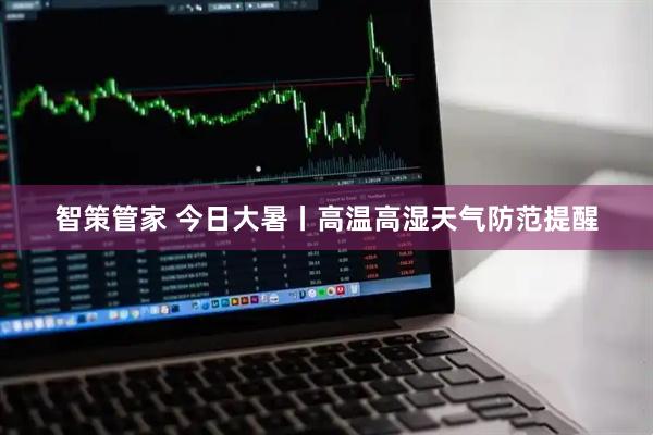 智策管家 今日大暑丨高温高湿天气防范提醒