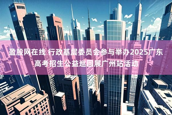 盈股网在线 行政基层委员会参与举办2025广东高考招生公益巡回展广州站活动