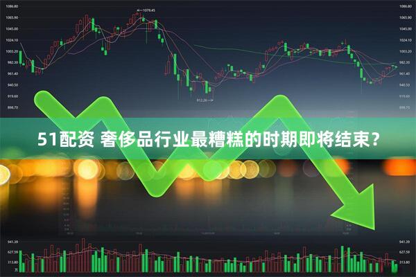 51配资 奢侈品行业最糟糕的时期即将结束？