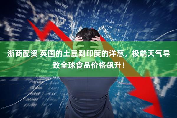 浙商配资 英国的土豆到印度的洋葱，极端天气导致全球食品价格飙升！