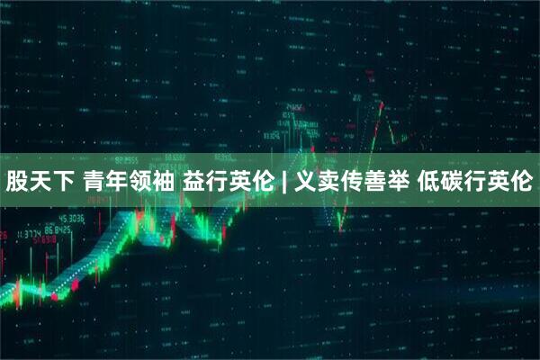 股天下 青年领袖 益行英伦 | 义卖传善举 低碳行英伦