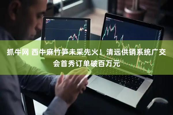 抓牛网 西牛麻竹笋未采先火！清远供销系统广交会首秀订单破百万元