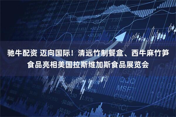 驰牛配资 迈向国际！清远竹制餐盒、西牛麻竹笋食品亮相美国拉斯维加斯食品展览会