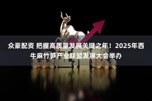 众豪配资 把握高质量发展关键之年！2025年西牛麻竹笋产业联盟发展大会举办