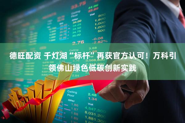 德旺配资 千灯湖“标杆”再获官方认可！万科引领佛山绿色低碳创新实践