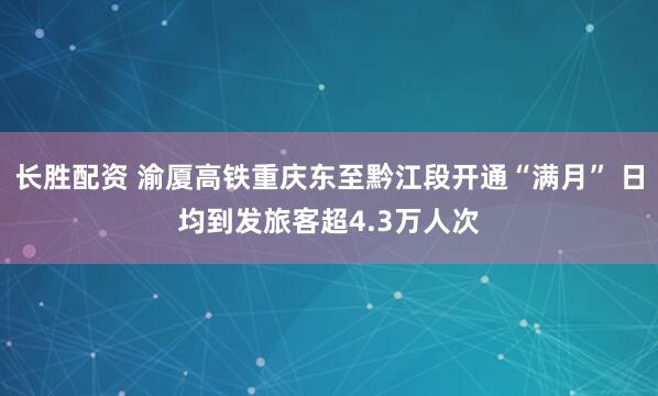 长胜配资 渝厦高铁重庆东至黔江段开通“满月” 日均到发旅客超4.3万人次