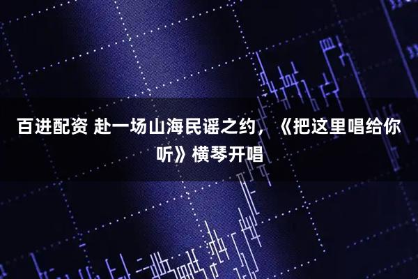 百进配资 赴一场山海民谣之约，《把这里唱给你听》横琴开唱