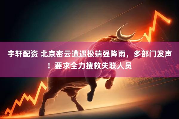 宇轩配资 北京密云遭遇极端强降雨，多部门发声！要求全力搜救失联人员