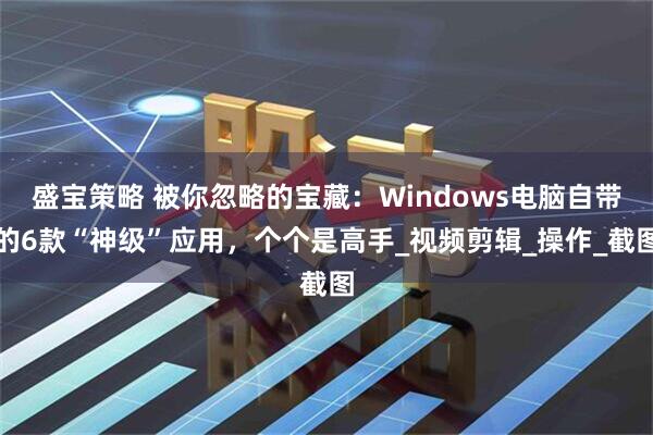 盛宝策略 被你忽略的宝藏：Windows电脑自带的6款“神级”应用，个个是高手_视频剪辑_操作_截图