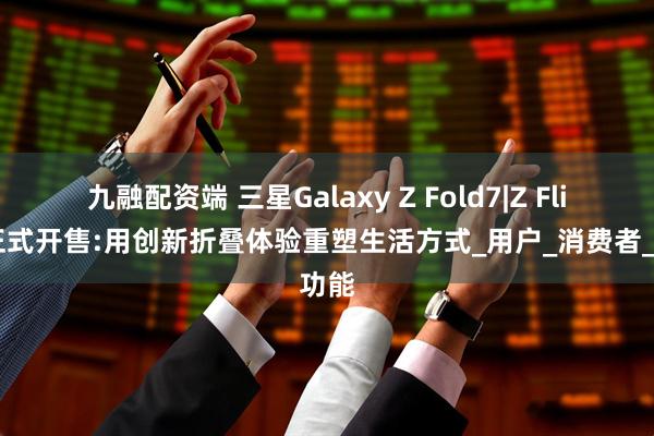 九融配资端 三星Galaxy Z Fold7|Z Flip7正式开售:用创新折叠体验重塑生活方式_用户_消费者_功能