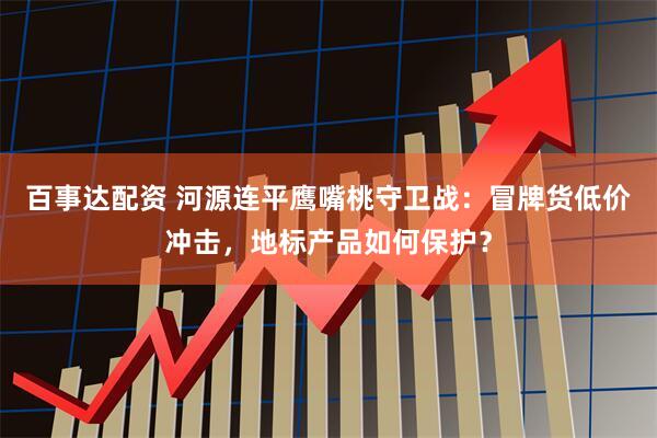 百事达配资 河源连平鹰嘴桃守卫战：冒牌货低价冲击，地标产品如何保护？