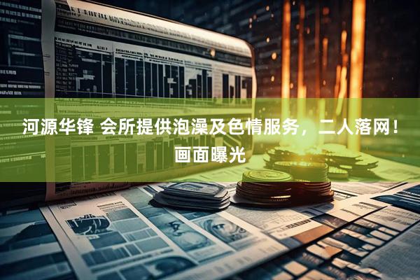河源华锋 会所提供泡澡及色情服务，二人落网！画面曝光