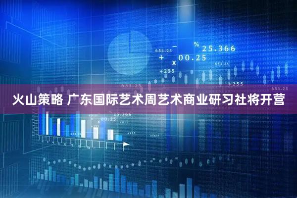 火山策略 广东国际艺术周艺术商业研习社将开营