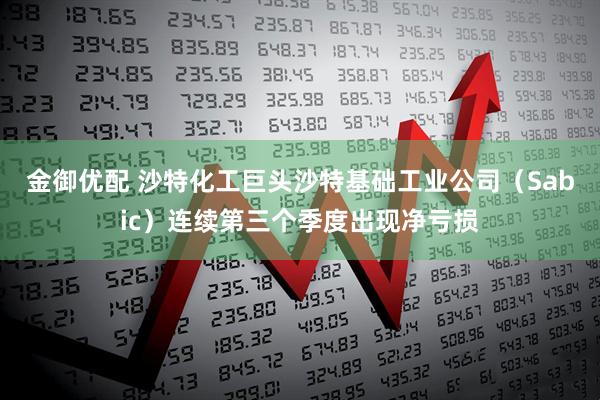 金御优配 沙特化工巨头沙特基础工业公司（Sabic）连续第三个季度出现净亏损