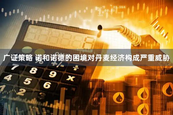 广证策略 诺和诺德的困境对丹麦经济构成严重威胁