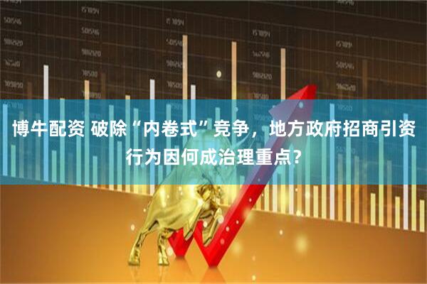 博牛配资 破除“内卷式”竞争，地方政府招商引资行为因何成治理重点？