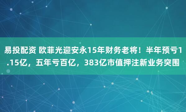 易投配资 欧菲光迎安永15年财务老将！半年预亏1.15亿，五年亏百亿，383亿市值押注新业务突围