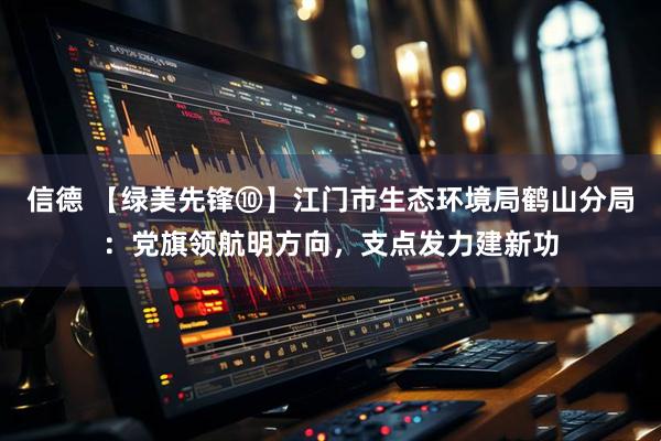 信德 【绿美先锋⑩】江门市生态环境局鹤山分局：党旗领航明方向，支点发力建新功