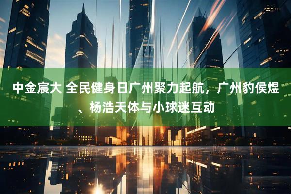 中金宸大 全民健身日广州聚力起航，广州豹侯煜、杨浩天体与小球迷互动