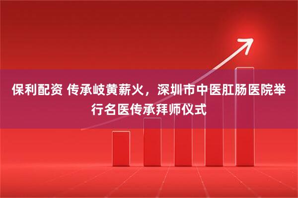 保利配资 传承岐黄薪火，深圳市中医肛肠医院举行名医传承拜师仪式