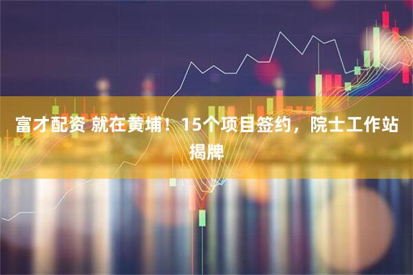富才配资 就在黄埔！15个项目签约，院士工作站揭牌