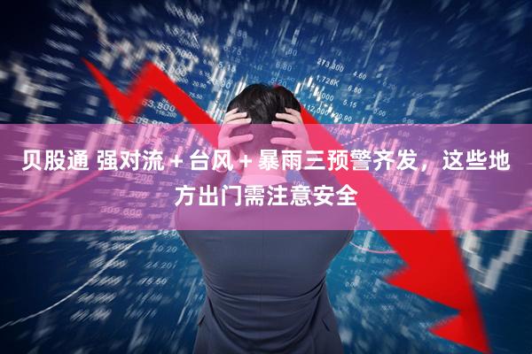 贝股通 强对流＋台风＋暴雨三预警齐发，这些地方出门需注意安全