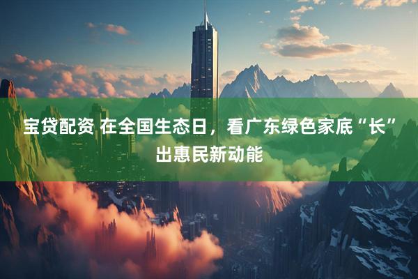 宝贷配资 在全国生态日，看广东绿色家底“长”出惠民新动能