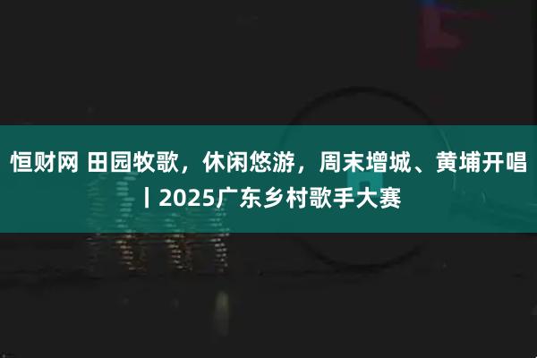 恒财网 田园牧歌，休闲悠游，周末增城、黄埔开唱丨2025广东乡村歌手大赛