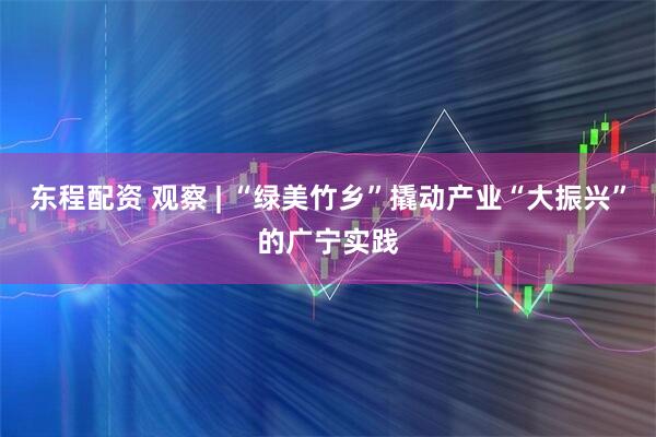 东程配资 观察 | “绿美竹乡”撬动产业“大振兴”的广宁实践
