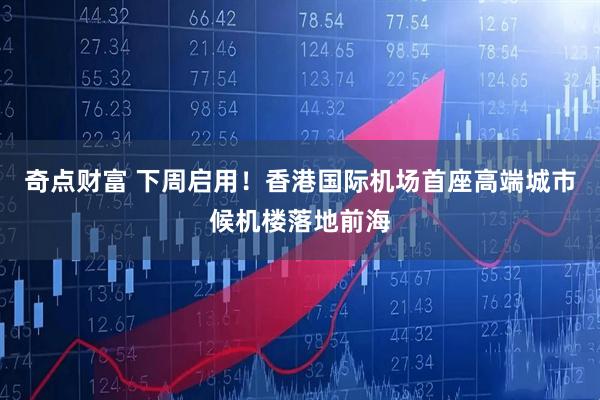 奇点财富 下周启用！香港国际机场首座高端城市候机楼落地前海