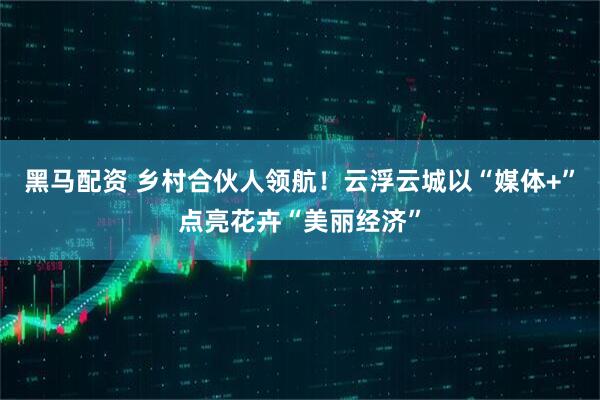 黑马配资 乡村合伙人领航！云浮云城以“媒体+”点亮花卉“美丽经济”