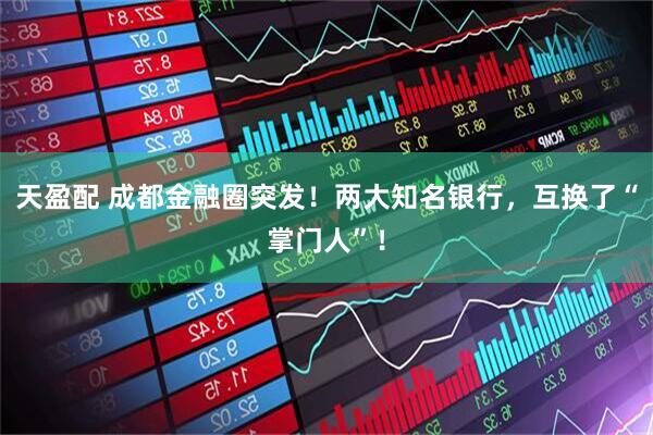 天盈配 成都金融圈突发！两大知名银行，互换了“掌门人”！