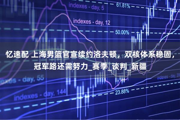 忆速配 上海男篮官宣续约洛夫顿，双核体系稳固，冠军路还需努力_赛季_谈判_新疆