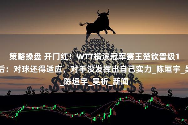 策略操盘 开门红！WTT横滨冠军赛王楚钦晋级16强，赛后：对球还得适应，对手没发挥出自己实力_陈垣宇_吴祈_新闻